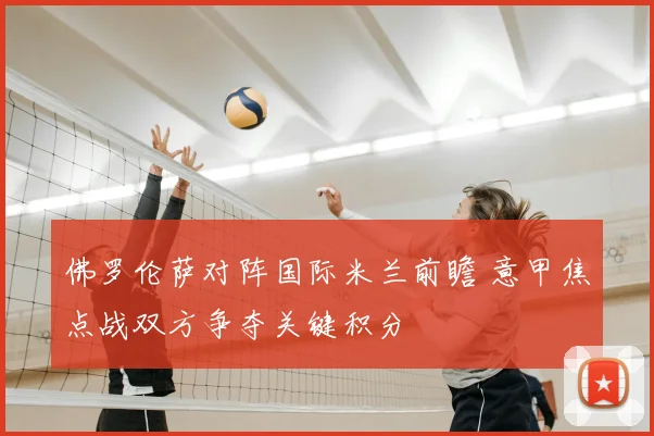 佛罗伦萨对阵国际米兰前瞻 意甲焦点战双方争夺关键积分