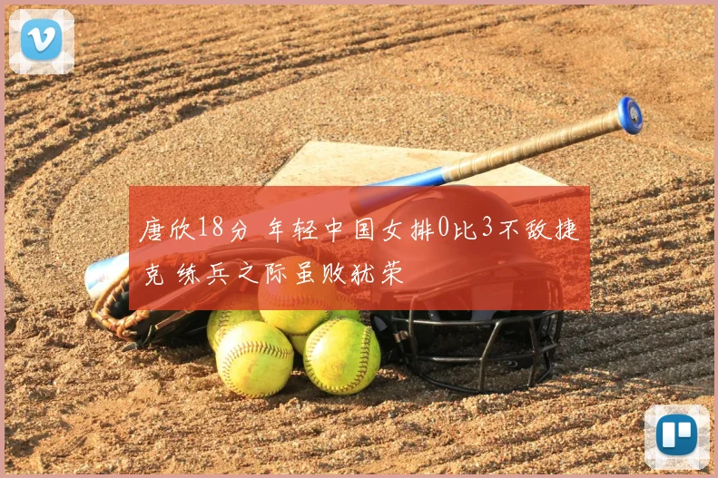 唐欣18分 年轻中国女排0比3不敌捷克 练兵之际虽败犹荣