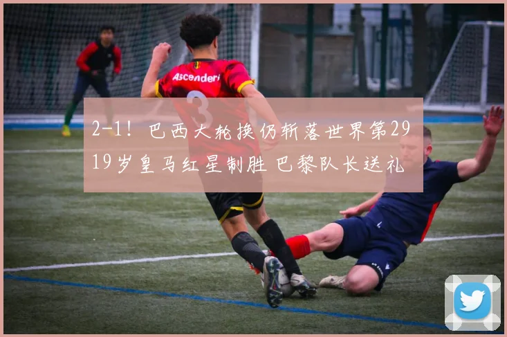 2-1!巴西大轮换仍斩落世界第29 19岁皇马红星制胜 巴黎队长送礼