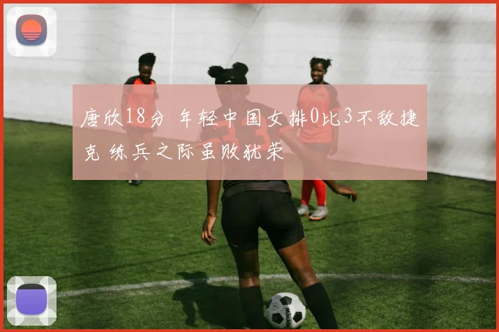 唐欣18分 年轻中国女排0比3不敌捷克 练兵之际虽败犹荣