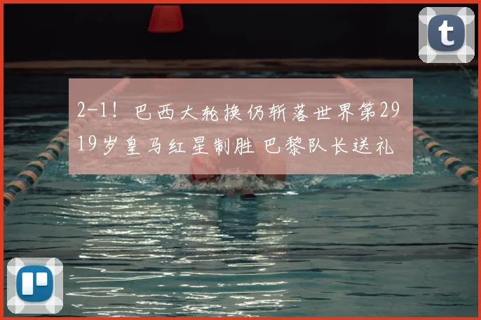 2-1!巴西大轮换仍斩落世界第29 19岁皇马红星制胜 巴黎队长送礼