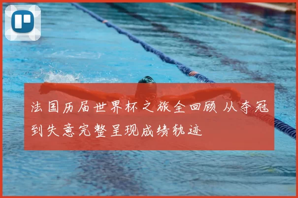 法国历届世界杯之旅全回顾 从夺冠到失意完整呈现成绩轨迹