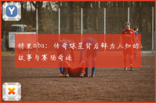 特里nba：传奇球星背后鲜为人知的故事与赛场奇迹