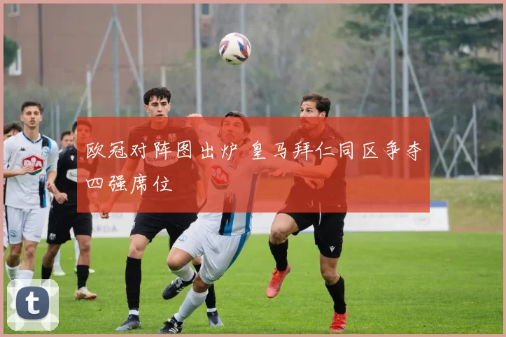 欧冠对阵图出炉 皇马拜仁同区争夺四强席位