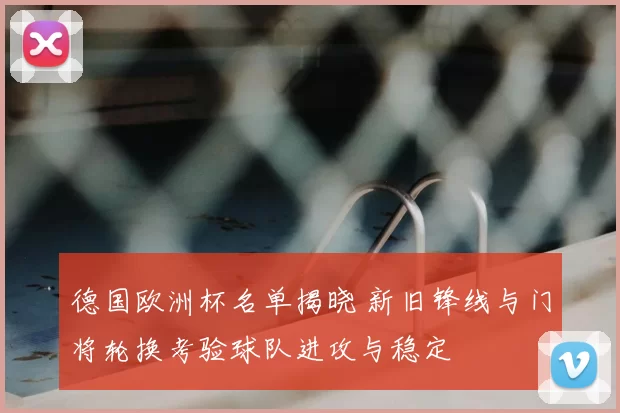 德国欧洲杯名单揭晓 新旧锋线与门将轮换考验球队进攻与稳定