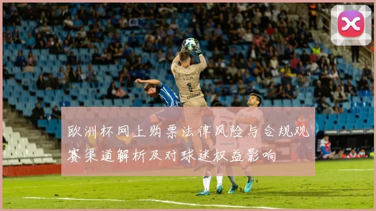 欧洲杯网上购票法律风险与合规观赛渠道解析及对球迷权益影响