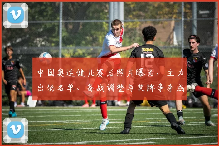 中国奥运健儿赛后照片曝光,主力出场名单、备战调整与奖牌争夺成看点