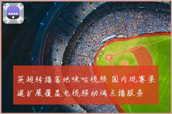 英超转播落地咪咕视频 国内观赛渠道扩展覆盖电视移动端点播服务