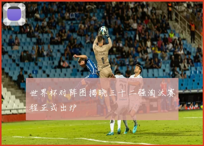 世界杯对阵图揭晓三十二强淘汰赛程正式出炉