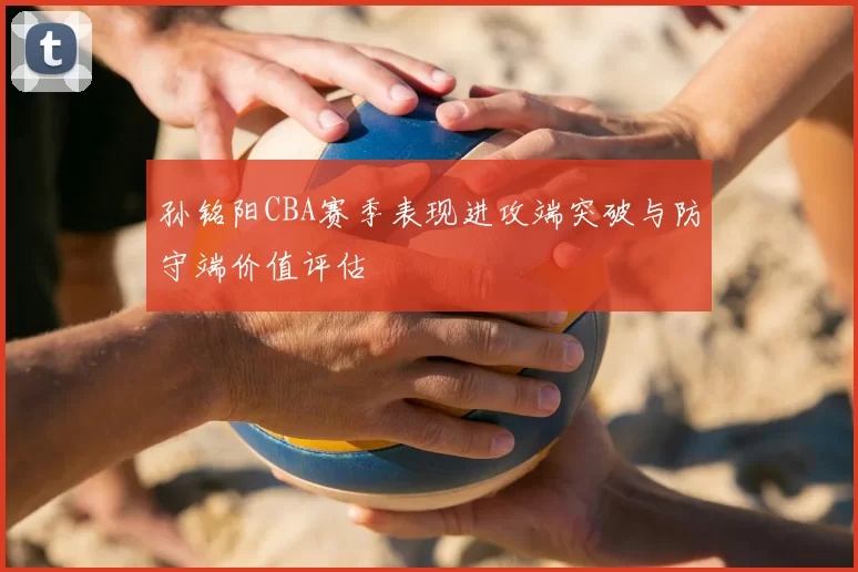 孙铭阳CBA赛季表现进攻端突破与防守端价值评估