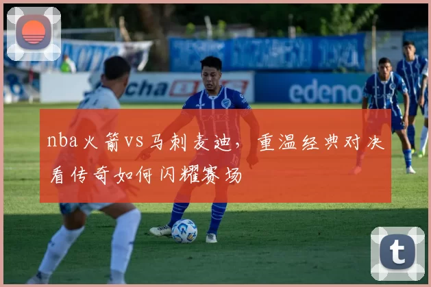 nba火箭vs马刺麦迪,重温经典对决看传奇如何闪耀赛场