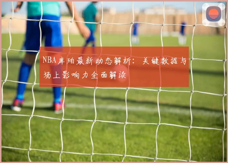 NBA库珀最新动态解析：关键数据与场上影响力全面解读