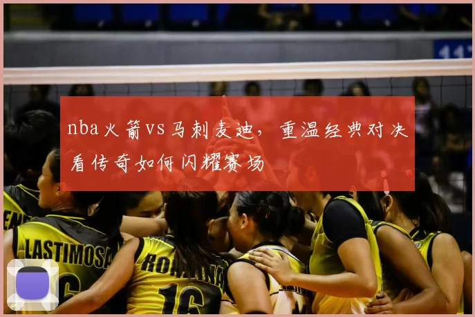 nba火箭vs马刺麦迪,重温经典对决看传奇如何闪耀赛场