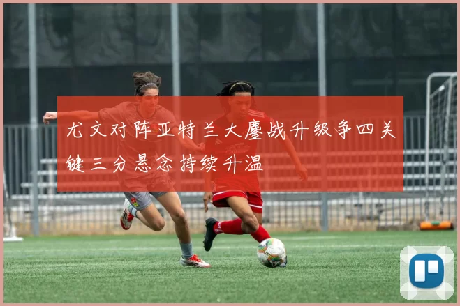 尤文对阵亚特兰大鏖战升级争四关键三分悬念持续升温