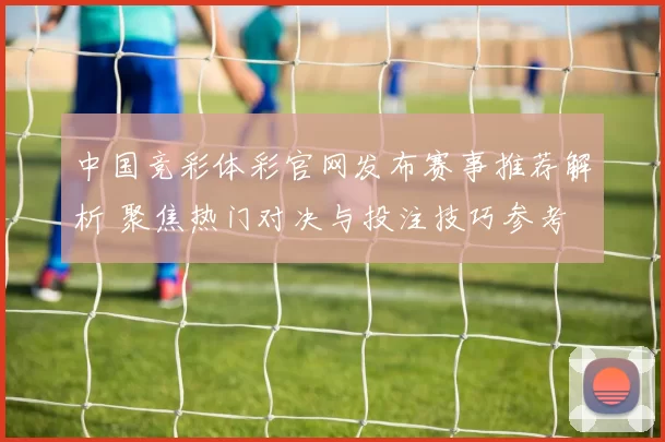 中国竞彩体彩官网发布赛事推荐解析 聚焦热门对决与投注技巧参考