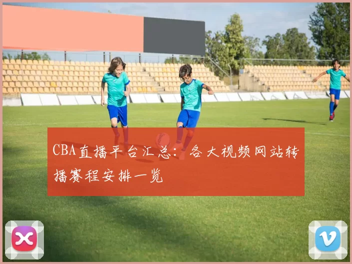 CBA直播平台汇总：各大视频网站转播赛程安排一览