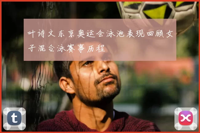 叶诗文东京奥运会泳池表现回顾女子混合泳赛事历程