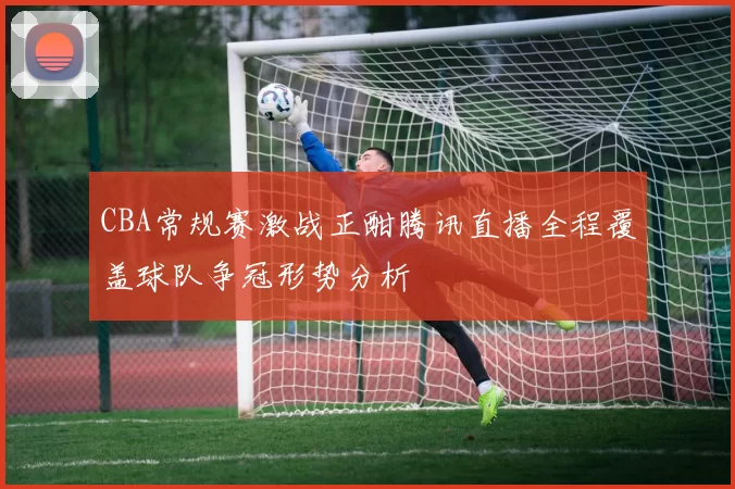 CBA常规赛激战正酣腾讯直播全程覆盖球队争冠形势分析