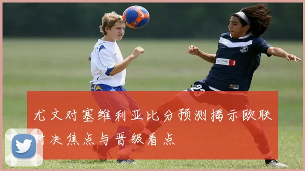 尤文对塞维利亚比分预测揭示欧联对决焦点与晋级看点