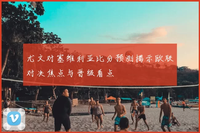 尤文对塞维利亚比分预测揭示欧联对决焦点与晋级看点