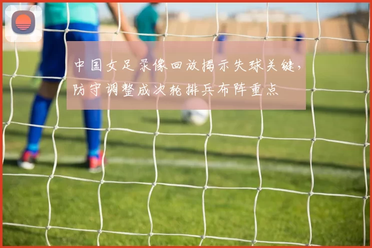 中国女足录像回放揭示失球关键，防守调整成次轮排兵布阵重点