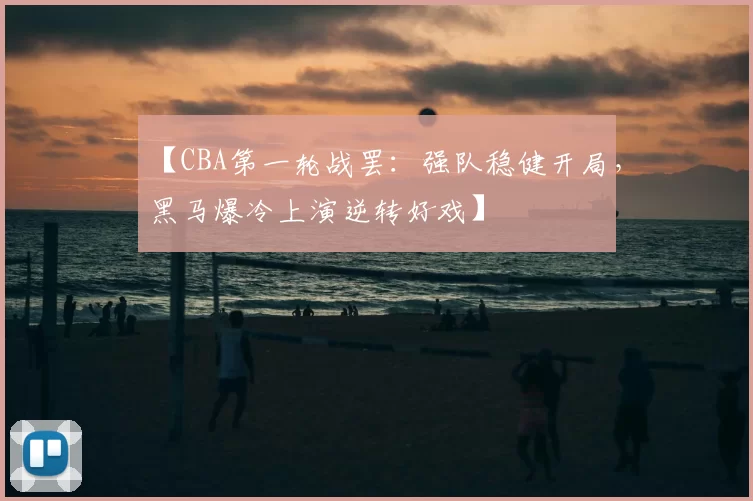 【CBA第一轮战罢:强队稳健开局,黑马爆冷上演逆转好戏】