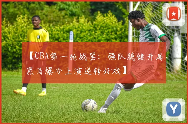 【CBA第一轮战罢:强队稳健开局,黑马爆冷上演逆转好戏】