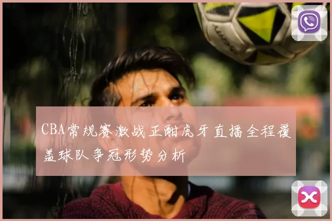 CBA常规赛激战正酣虎牙直播全程覆盖球队争冠形势分析