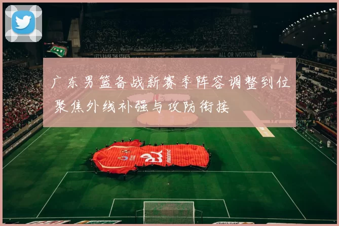 广东男篮备战新赛季阵容调整到位 聚焦外线补强与攻防衔接