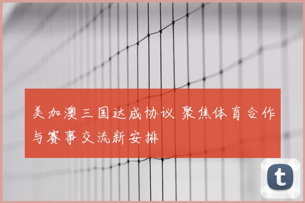 美加澳三国达成协议 聚焦体育合作与赛事交流新安排