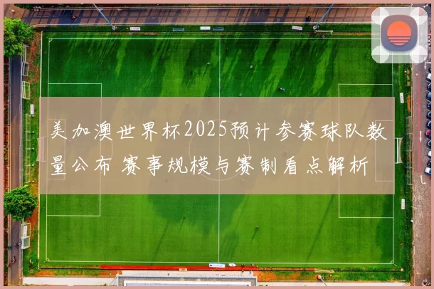 美加澳世界杯2025预计参赛球队数量公布 赛事规模与赛制看点解析