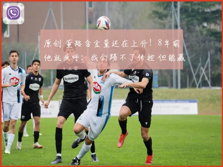 原创 董路含金量还在上升！8年前他就疾呼：我们踢不了传控 但能赢传统