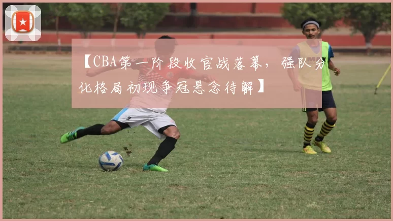 【CBA第一阶段收官战落幕，强队分化格局初现争冠悬念待解】