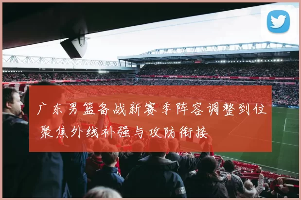 广东男篮备战新赛季阵容调整到位 聚焦外线补强与攻防衔接