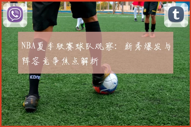 NBA夏季联赛球队观察：新秀爆发与阵容竞争焦点解析