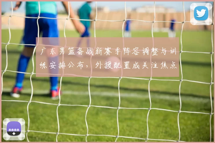 广东男篮备战新赛季阵容调整与训练安排公布，外援配置成关注焦点