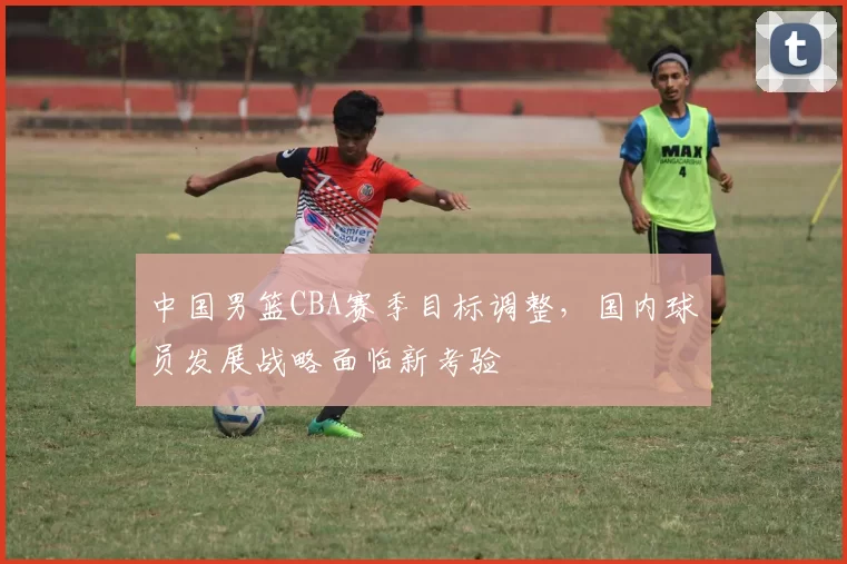 中国男篮CBA赛季目标调整，国内球员发展战略面临新考验