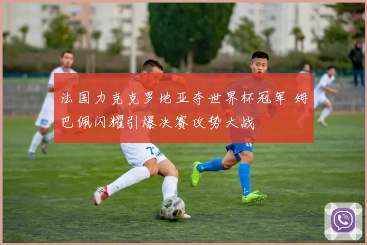 法国力克克罗地亚夺世界杯冠军 姆巴佩闪耀引爆决赛攻势大战