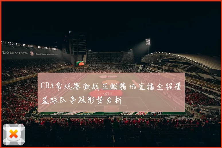 CBA常规赛激战正酣腾讯直播全程覆盖球队争冠形势分析