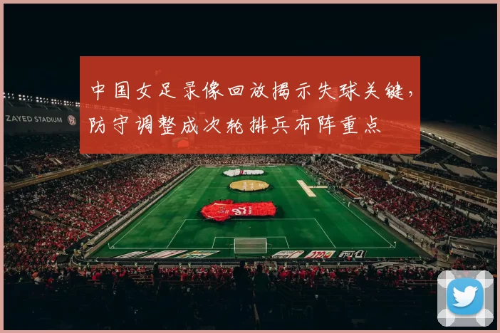 中国女足录像回放揭示失球关键，防守调整成次轮排兵布阵重点