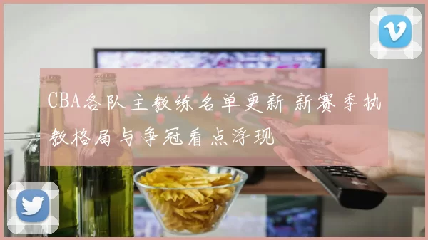 CBA各队主教练名单更新 新赛季执教格局与争冠看点浮现