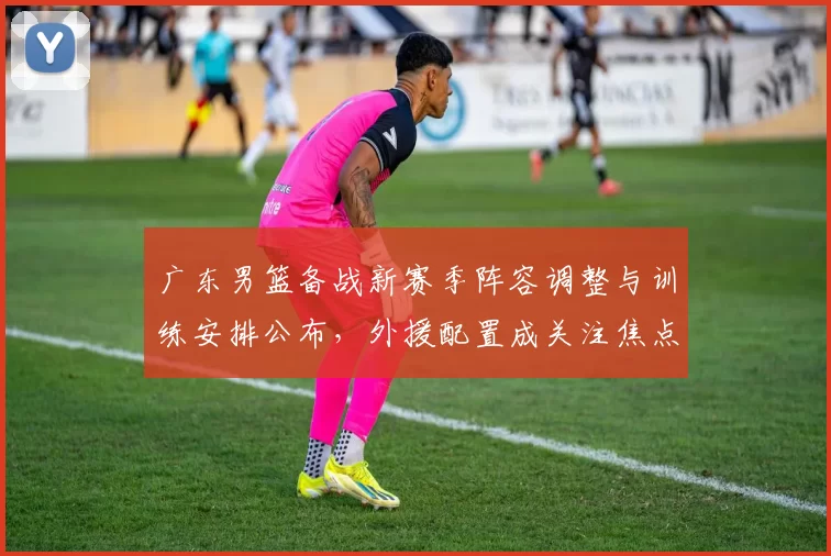 广东男篮备战新赛季阵容调整与训练安排公布，外援配置成关注焦点
