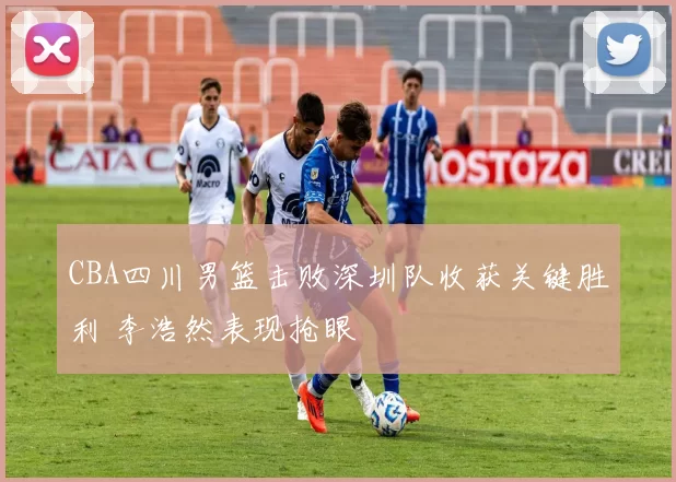 CBA四川男篮击败深圳队收获关键胜利 李浩然表现抢眼