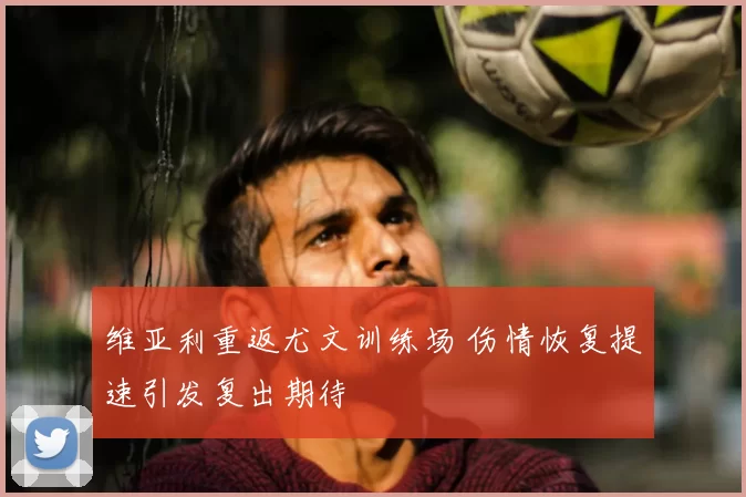 维亚利重返尤文训练场 伤情恢复提速引发复出期待