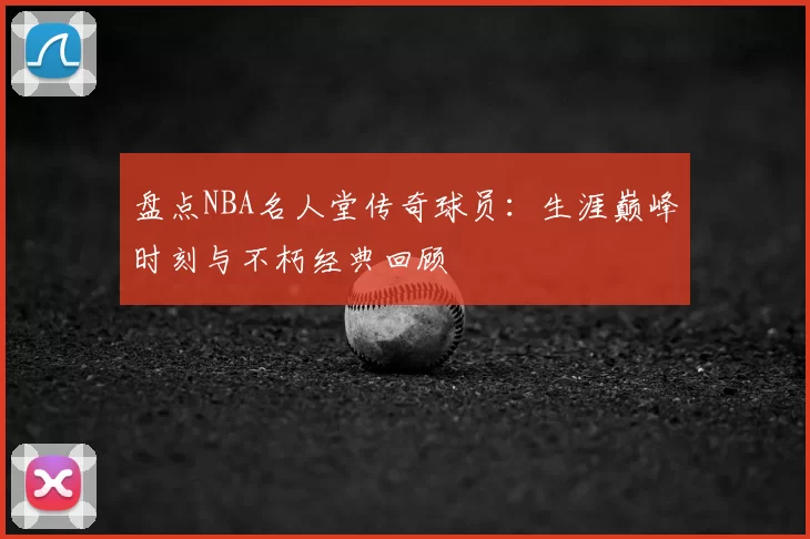 盘点NBA名人堂传奇球员：生涯巅峰时刻与不朽经典回顾