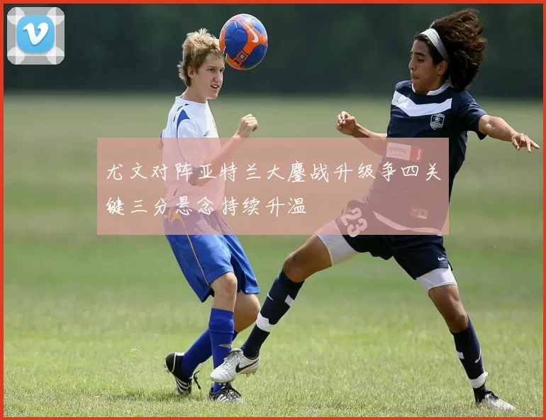 尤文对阵亚特兰大鏖战升级争四关键三分悬念持续升温