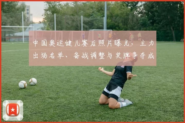 中国奥运健儿赛后照片曝光,主力出场名单、备战调整与奖牌争夺成看点