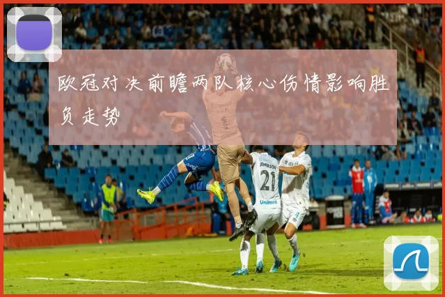 欧冠对决前瞻两队核心伤情影响胜负走势