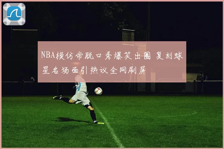 NBA模仿帝脱口秀爆笑出圈 复刻球星名场面引热议全网刷屏