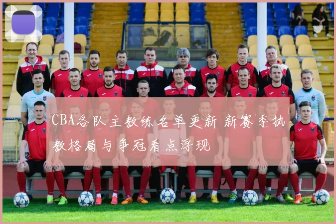 CBA各队主教练名单更新 新赛季执教格局与争冠看点浮现